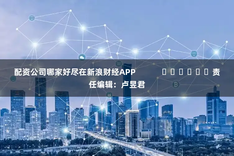 配资公司哪家好尽在新浪财经APP            						责任编辑：卢昱君