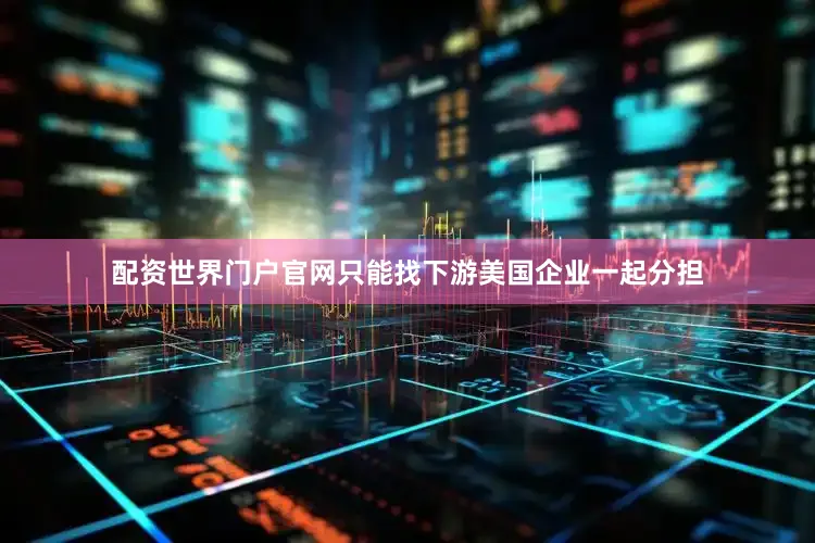 配资世界门户官网只能找下游美国企业一起分担