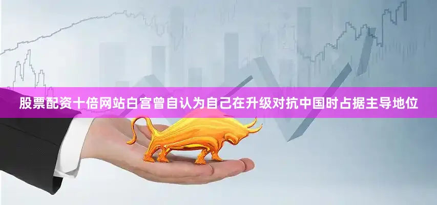 股票配资十倍网站白宫曾自认为自己在升级对抗中国时占据主导地位