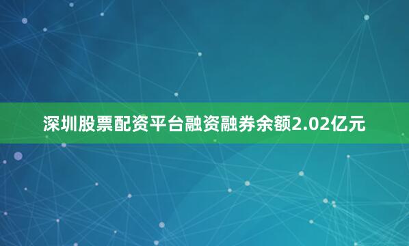 深圳股票配资平台融资融券余额2.02亿元