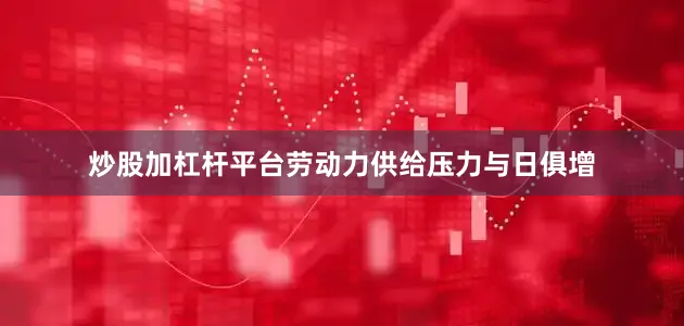 炒股加杠杆平台劳动力供给压力与日俱增