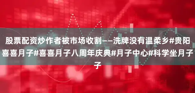 股票配资炒作者被市场收割——洗牌没有温柔乡#贵阳喜喜月子#喜喜月子八周年庆典#月子中心#科学坐月子