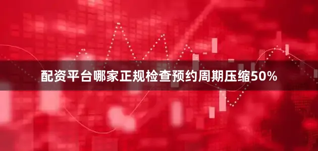 配资平台哪家正规检查预约周期压缩50%