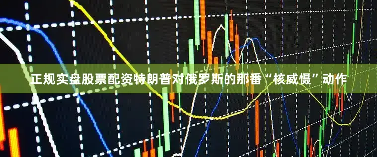 正规实盘股票配资特朗普对俄罗斯的那番“核威慑”动作