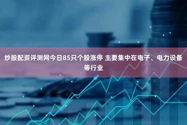 炒股配资评测网今日85只个股涨停 主要集中在电子、电力设备等行业