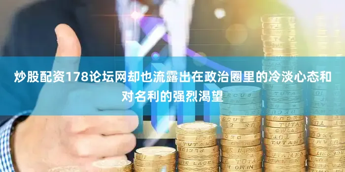 炒股配资178论坛网却也流露出在政治圈里的冷淡心态和对名利的强烈渴望